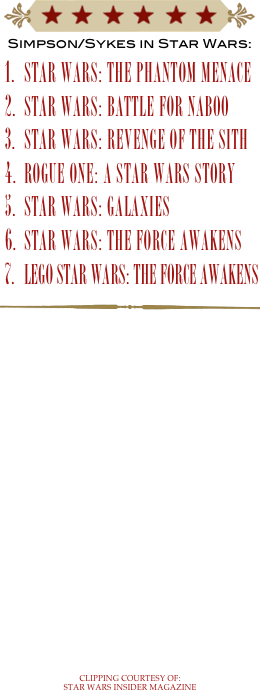 ￼
Simpson/Sykes in Star Wars:
star wars: THE PHANTOM MENACE
star wars: Battle For Naboo
star wars: REVENGE OF THE SITH
ROGUE ONE: A STAR WARS STORY
Star Wars: Galaxies
STAR WARS: THE FORCE AWAKENS
LEGO Star Wars: the Force Awakens
￼
















clipping courtesy of: star wars insider magazine